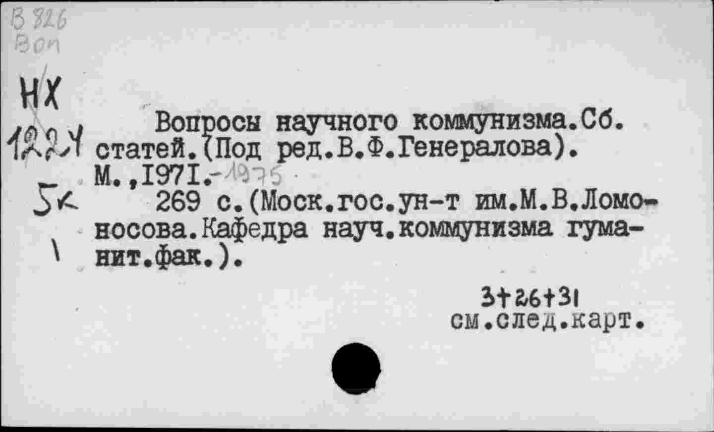 ﻿их
Вопросы научного коммунизма.Сб. статей.(Под ред.В.Ф.Генералова). М.,1971.-^тс
269 с.(Моск.гос.ун-т им.М.В.Ломоносова. Кафедра науч, коммунизма гума-нит.фак.).
512/6+31 см.след.карт